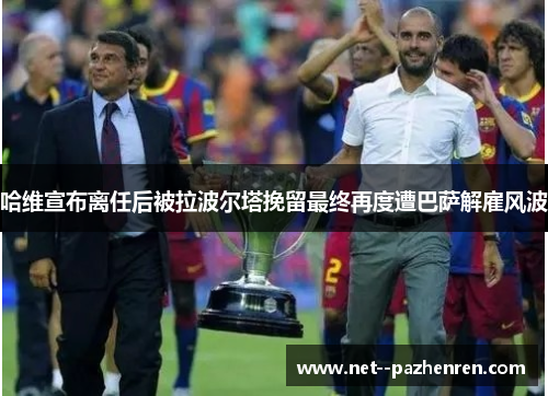 哈维宣布离任后被拉波尔塔挽留最终再度遭巴萨解雇风波