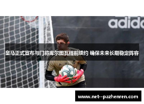 皇马正式宣布与门将库尔图瓦提前续约 确保未来长期稳定阵容