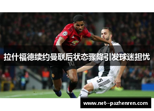 拉什福德续约曼联后状态骤降引发球迷担忧 拉什福德续约曼联后状态骤降引发球迷担忧