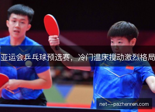 亚运会乒乓球预选赛,冷门温床搅动激烈格局 亚运会乒乓球预选赛,冷门温床搅动激烈格局