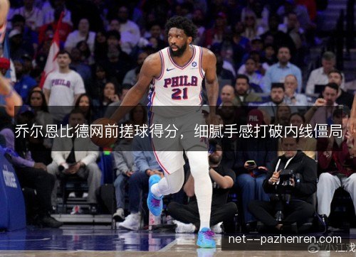 乔尔恩比德网前搓球得分，细腻手感打破内线僵局